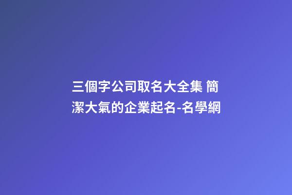 三個字公司取名大全集 簡潔大氣的企業起名-名學網-第1張-公司起名-玄機派